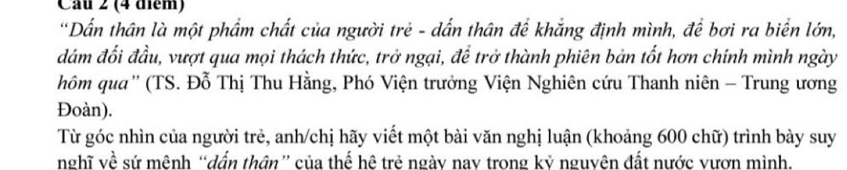 'Dấn thân là một phẩm chất của người trẻ - dấn thân để khắng định mình, để bơi ra biển lớn, 
đám đối đầu, vượt qua mọi thách thức, trở ngại, để trở thành phiên bản tốt hơn chính mình ngày 
hôm qua'' (TS. Đỗ Thị Thu Hằng, Phó Viện trưởng Viện Nghiên cứu Thanh niên - Trung ương 
Đoàn). 
Từ góc nhìn của người trẻ, anh/chị hãy viết một bài văn nghị luận (khoảng 600 chữ) trình bày suy 
nghĩ về sứ mệnh “dấn thân” của thế hệ trẻ ngày nay trong kỷ nguyên đất nước vươn mình.