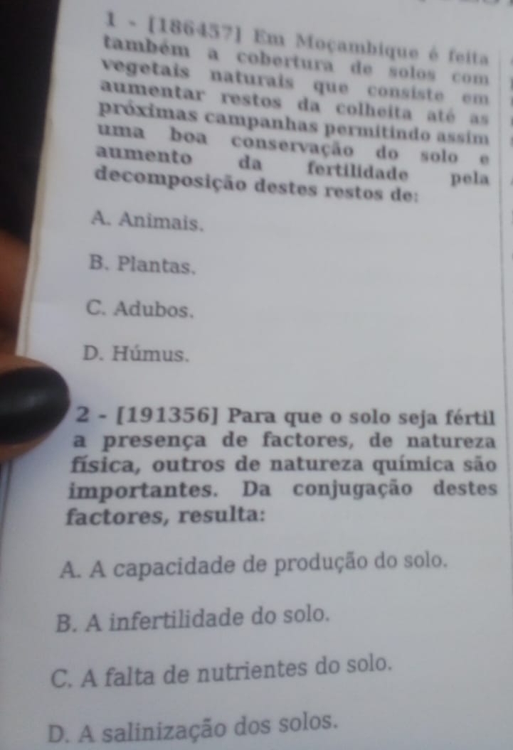 1 - [186457] Em Moçambique é feita
também a cobertura de solos com
vegetais naturais que consiste em 
aumentar restos da colheita até as
próximas campanhas permitindo assim
uma boa conservação do solo e
aumento da fertilidade pela
decomposição destes restos de:
A. Animais.
B. Plantas.
C. Adubos.
D. Húmus.
2 - [191356] Para que o solo seja fértil
a presença de factores, de natureza
física, outros de natureza química são
importantes. Da conjugação destes
factores, resulta:
A. A capacidade de produção do solo.
B. A infertilidade do solo.
C. A falta de nutrientes do solo.
D. A salinização dos solos.