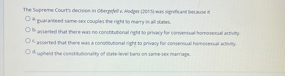 The Supreme Court's decision in Obergefell v. Hodges (2015) was significant because it
ª· guaranteed same-sex couples the right to marry in all states.
b: asserted that there was no constitutional right to privacy for consensual homosexual activity.
ć· asserted that there was a constitutional right to privacy for consensual homosexual activity.
d· upheld the constitutionality of state-level bans on same-sex marriage.