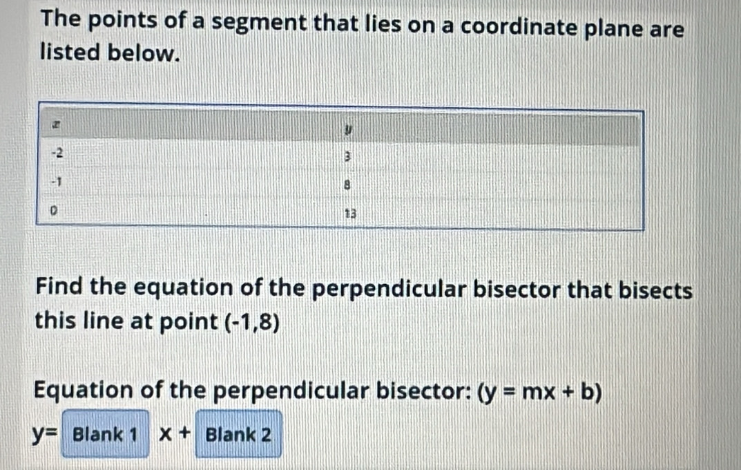 The points of a segment that lies on a coordinate plane are 
listed below. 
Find the equation of the perpendicular bisector that bisects 
this line at point (-1,8)
Equation of the perpendicular bisector: (y=mx+b)
y= Blank 1 x+ Blank 2