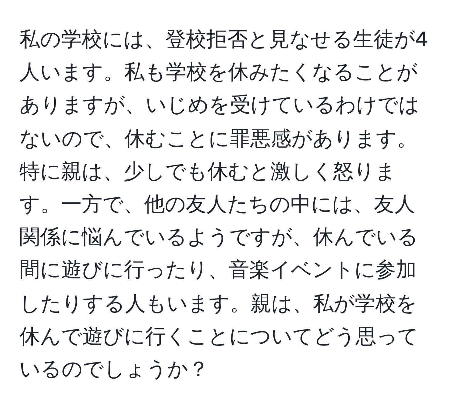 私の学校には、登校拒否と見なせる生徒が4人います。私も学校を休みたくなることがありますが、いじめを受けているわけではないので、休むことに罪悪感があります。特に親は、少しでも休むと激しく怒ります。一方で、他の友人たちの中には、友人関係に悩んでいるようですが、休んでいる間に遊びに行ったり、音楽イベントに参加したりする人もいます。親は、私が学校を休んで遊びに行くことについてどう思っているのでしょうか？