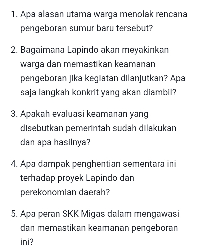 Apa alasan utama warga menolak rencana 
pengeboran sumur baru tersebut? 
2. Bagaimana Lapindo akan meyakinkan 
warga dan memastikan keamanan 
pengeboran jika kegiatan dilanjutkan? Apa 
saja langkah konkrit yang akan diambil? 
3. Apakah evaluasi keamanan yang 
disebutkan pemerintah sudah dilakukan 
dan apa hasilnya? 
4. Apa dampak penghentian sementara ini 
terhadap proyek Lapindo dan 
perekonomian daerah? 
5. Apa peran SKK Migas dalam mengawasi 
dan memastikan keamanan pengeboran 
ini?