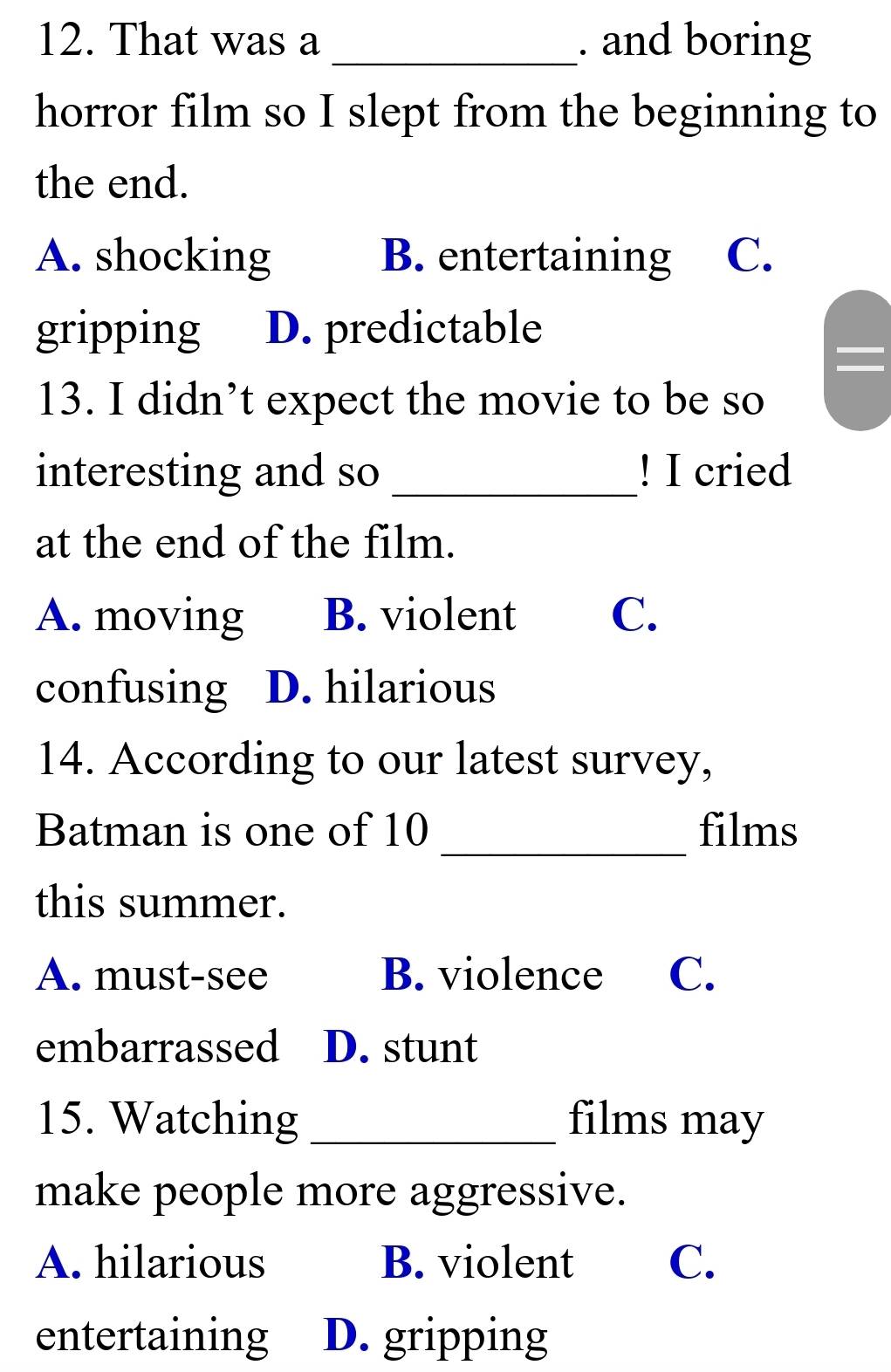That was a _. and boring
horror film so I slept from the beginning to
the end.
A. shocking B. entertaining C.
gripping D. predictable
13. I didn’t expect the movie to be so
interesting and so _! I cried
at the end of the film.
A. moving B. violent C.
confusing D. hilarious
14. According to our latest survey,
_
Batman is one of 10 films
this summer.
A. must-see B. violence C.
embarrassed D. stunt
15. Watching _films may
make people more aggressive.
A. hilarious B. violent C.
entertaining D. gripping