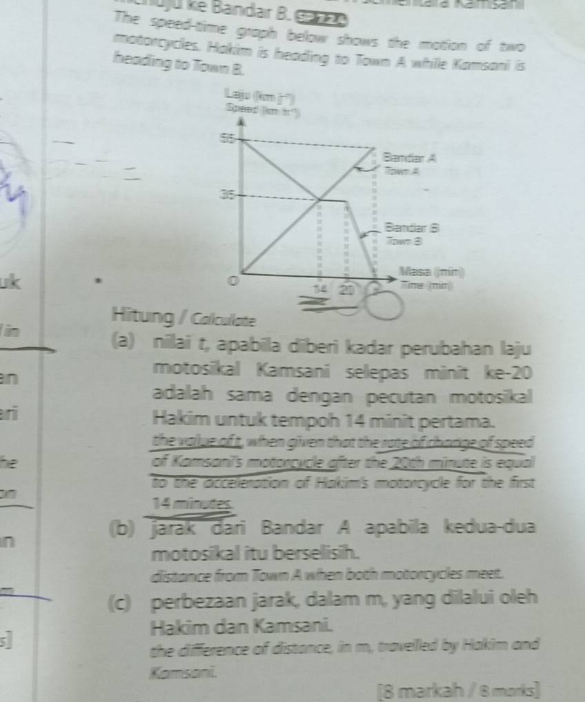 Tuju ke Bandar B. Gane 
The speed-time graph below shows the motion of two 
motorcycles. Hakim is heading to Town A while Kamsani is 
heading to Town B. 
Laju (km j²) 
Speed (km fr²)
55
Bandar A 
Town 4
35
Bandar B 
Town 8 
uk 
Masa ((min) 
0 14 21 Tine (nn) 
Hitung / Callcullate 
in 
(a) nilai t, apabila diberi kadar perubahan laju 
n 
motosikal Kamsani selepas minit ke- 20
adalah sama dengan pecutan motosikal 
ri 
Hakim untuk tempoh 14 minit pertama. 
the value of t, when given that the rate of change of speed 
he of Kamsani's motorcycle after the 20th minute is equal 
to the acceeration of Hakim's motorcycle for the first
14 minudes
(b) jarak đari Bandar A apabila kedua-dua 
n 
motosikal itu berselisih. 
distance from Town A when both motorcycles meet. 
(c) perbezaan jarak, dalam m, yang dilalui oleh 
Hakim dan Kamsani. 
5 
the difference of distance, in m, travelled by Hakim and 
Kamsani. 
[8 markah / 8 morks]