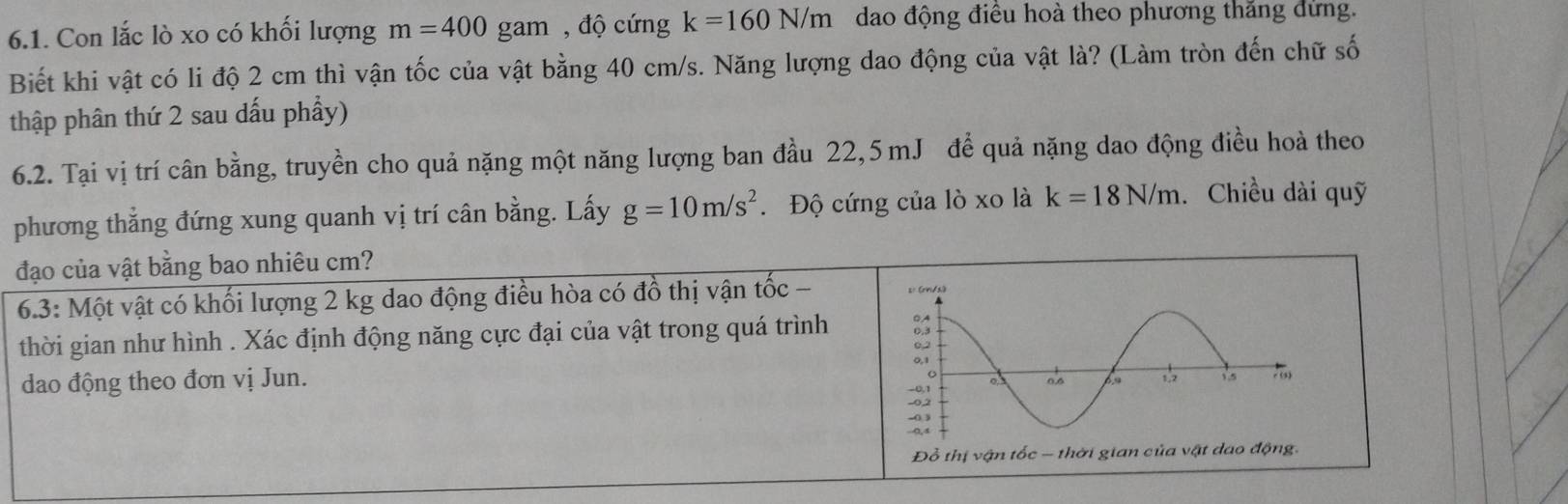 Con lắc lò xo có khối lượng m=400gam , độ cứng k=160N/m dao động điều hoà theo phương thăng đứng. 
Biết khi vật có li độ 2 cm thì vận tốc của vật bằng 40 cm/s. Năng lượng dao động của vật là? (Làm tròn đến chữ số 
thập phân thứ 2 sau dấu phẩy) 
6.2. Tại vị trí cân bằng, truyền cho quả nặng một năng lượng ban đầu 22,5 mJ để quả nặng dao động điều hoà theo 
phương thẳng đứng xung quanh vị trí cân bằng. Lấy g=10m/s^2. Độ cứng của lò xo là k=18N/m.Chiều dài quỹ 
đạo của vật bằng bao nhiêu cm? 
6.3: Một vật có khối lượng 2 kg dao động điều hòa có đồ thị vận tốc - 
thời gian như hình . Xác định động năng cực đại của vật trong quá trình 
dao động theo đơn vị Jun.