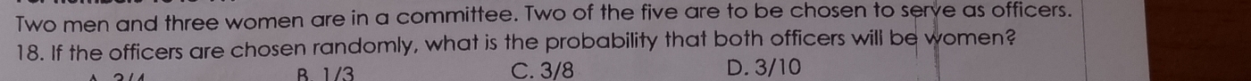 Two men and three women are in a committee. Two of the five are to be chosen to serve as officers.
18. If the officers are chosen randomly, what is the probability that both officers will be women?
B. 1/3 C. 3/8 D. 3/10