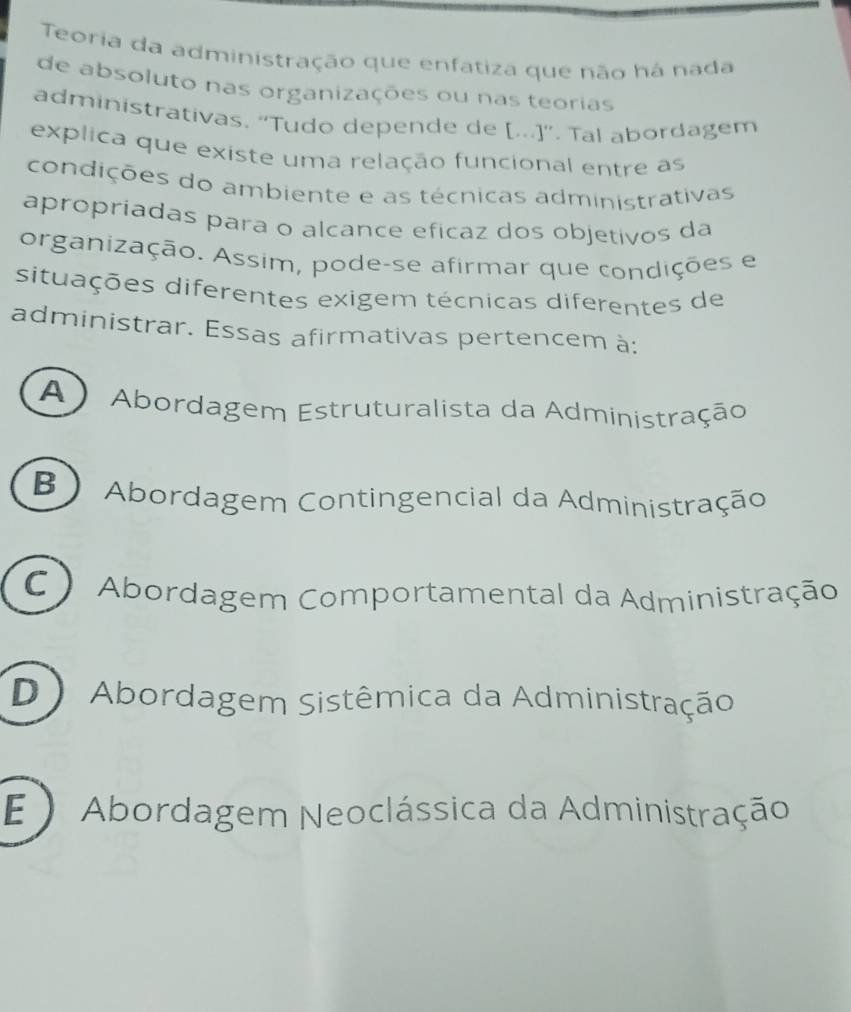 Teoria da administração que enfatiza que não há nada
de absoluto nas organizações ou nas teorias
administrativas, 'Tudo depende de [...]''. Tal abordagem
explica que existe uma relação funcional entre as
condições do ambiente e as técnicas administrativas
apropriadas para o alcance eficaz dos objetivos da
organização. Assim, pode-se afirmar que condições e
situações diferentes exigem técnicas diferentes de
administrar. Essas afirmativas pertencem à:
A ) Abordagem Estruturalista da Administração
B) Abordagem Contingencial da Administração
C Abordagem Comportamental da Administração
D Abordagem Sistêmica da Administração
E )Abordagem Neoclássica da Administração