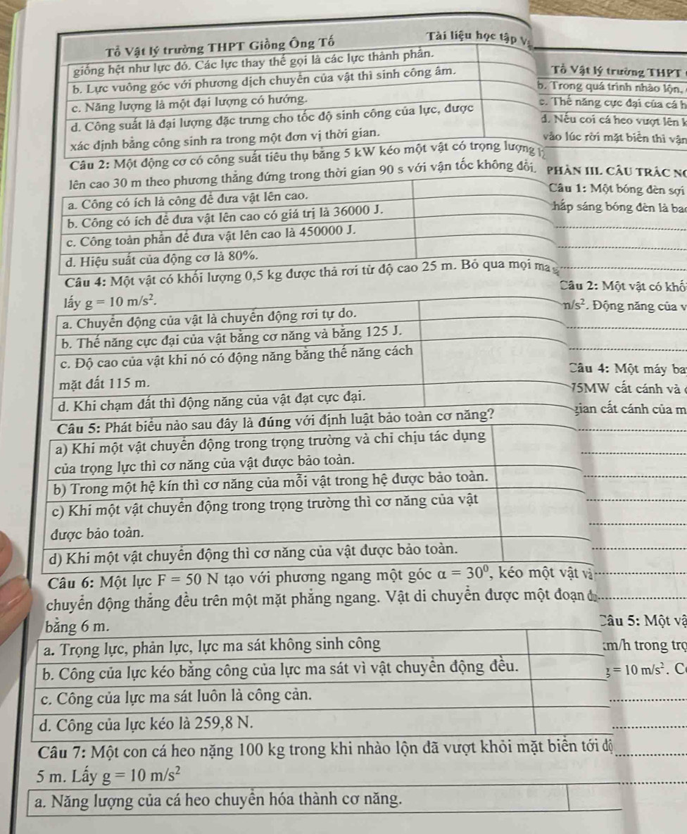 Tổ Vật lý trường THPT Giồng Ông Tố
Tài liệu học tập v:
giống hệt như lực đó. Các lực thay thế gọi là các lực thành phần.
b. Lực vuông góc với phương dịch chuyển của vật thì sinh công âm.
Tổ Vật lý trường THPT
b. Trong quá trình nhào lộn,
c. Năng lượng là một đại lượng có hướng. c. Thế năng cực đại của cá h
d. Công suất là đại lượng đặc trưng cho tốc độ sinh công của lực, được
d. Nếu coi cá heo vượt lên k
xác dịnh bằng công sinh ra trong một đơn vị thời gian.
vào lúc rời mặt biển thì vận
Câu 2: Một động cơ có công suất tiêu thụ băng 5 kW kéo một vật có trọng lượng
lên cao 30 m theo phương thẳng đứng trong thời gian 90 s với vận tốc không đổi, phần IL Cầu TRÁC Nó
a. Công có ích là công đề dưa vật lên cao.
Câu 1: Một bóng đèn sợi
b. Công có ích đề đưa vật lên cao có giá trị là 36000 J.
hấp sáng bóng đèn là bao
_
_
_
c. Công toàn phần đề đưa vật lên cao là 450000 J.
d. Hiệu suất của động cơ là 80%.
Câu 4: Một vật có khối lượng 0,5 kg được thả rơi từ độ cao 25 m. Bỏ qua mọi ma y
Câu 2: Một vật có khố
lấy g=10m/s^2.
a. Chuyển động của vật là chuyển động rơi tự do. n/s^2.  Động năng của v
b. Thế năng cực đại của vật bằng cơ năng và bằng 125 J.
c. Độ cao của vật khi nó có động năng băng thế năng cách
Câu 4: Một máy ba
mặt đất 115 m. 75MW cất cánh và ở
d. Khi chạm đất thì động năng của vật đạt cực đại. gian cất cánh của m
Câu 5: Phát biểu nào sau đây là đúng với định luật bảo toàn cơ năng?
_
a) Khi một vật chuyển động trong trọng trường và chi chịu tác dụng
_
của trọng lực thì cơ năng của vật được bảo toàn.
_
b) Trong một hệ kín thì cơ năng của mỗi vật trong hệ được bảo toàn.
_
c) Khi một vật chuyển động trong trọng trường thì cơ năng của vật
được bảo toàn.
d) Khi một vật chuyển động thì cơ năng của vật được bảo toàn.
_
Câu 6: Một lực F=50N tạo với phương ngang một góc alpha =30° , kéo một vật và_
chuyển động thẳng đều trên một mặt phẳng ngang. Vật di chuyển được một đoạn đ
bằng 6 m.
Câu 5: Một vậ
a. Trọng lực, phản lực, lực ma sát không sinh công m/h trong trợ
b. Công của lực kéo bằng công của lực ma sát vì vật chuyển động đều. z=1=10m/s^2. C
c. Công của lực ma sát luôn là công cản.
_
d. Công của lực kéo là 259,8 N.
_
Câu 7: Một con cá heo nặng 100 kg trong khi nhào lộn đã vượt khỏi mặt biển tới độ_
5 m. Lấy g=10m/s^2
_
a. Năng lượng của cá heo chuyền hóa thành cơ năng.