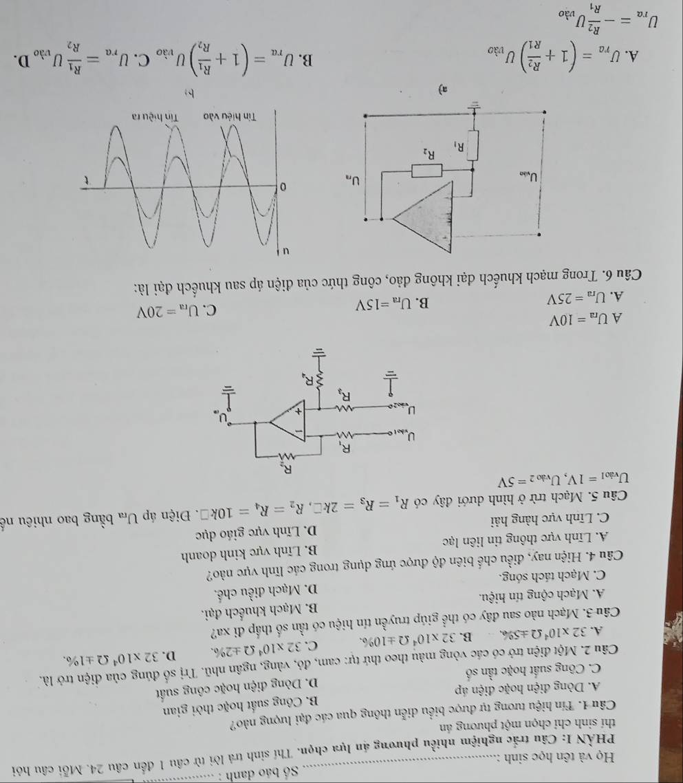 Số báo danh :_
Họ và tên học sinh :
PHẢN I: Câu trắc nghiệm nhiều phương án lựa chọn. Thí sinh trả lời từ cầu 1 đến câu 24. Mỗi câu hỏi
thí sinh chỉ chọn một phương án
Câu 1. Tín hiệu tương tự được biểu diễn thông qua các đại lượng nào?
A. Dòng điện hoặc điện áp B. Công suất hoặc thời gian
C. Công suất hoặc tần số D. Dòng điện hoặc công suất
Câu 2. Một điện trở có các vòng màu theo thứ tự: cam, đỏ, vàng, ngân nhũ. Trị số đúng của điện trở là.
A. 32* 10^4Omega ± 5% B. 32* 10^4Omega ± 10% . C. 32* 10^4Omega ± 2% . D. 32* 10^4Omega ± 1% .
Câu 3. Mạch nào sau đây có thể giúp truyền tín hiệu có tần số thấp đi xa?
A. Mạch cộng tín hiệu. B. Mạch khuếch đại.
C. Mạch tách sóng. D. Mạch điều chế.
Câu 4. Hiện nay, điều chế biên độ được ứng dụng trong các lĩnh vực nào?
A. Lĩnh vực thông tin liên lạc B. Lĩnh vực kinh doanh
C. Lĩnh vực hàng hải D. Lĩnh vực giáo dục
Câu 5. Mạch trừ ở hình dưới đây có R_1=R_3=2k□ ,R_2=R_4=10k□. Điện áp U_ra bằng bao nhiêu nế
U_Viol=1V,U_Viol=5V
A U_ra=10V
A. U_ra=25V B. U_ra=15V C. U_ra=20V
Câu 6. Trong mạch khuếch đại không đảo, công thức của điện áp sau khuếch đại là:
U_vibe
U_n
R_1
R_2
a)
b
B.
A. U_ra=(1+frac R_2R_1)U_vao U_ra=(1+frac R_1R_2)U_vao C. U_ra=frac R_1R_2U_vao D.
U_ra=-frac R_2R_1U_vao