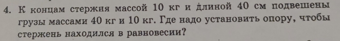 Кконцам стержня массой 10 кги длиной 40 см подвешены 
грузымассами 40 кги 10 кг. Γде надо установить опору, чтобы 
стержень находился в равновесии?