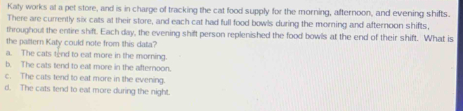 Katy works at a pet store, and is in charge of tracking the cat food supply for the morning, afternoon, and evening shifts.
There are currently six cats at their store, and each cat had full food bowls during the morning and afternoon shifts,
throughout the entire shift. Each day, the evening shift person replenished the food bowls at the end of their shift. What is
the pattern Katy could note from this data?
a. The cats tend to eat more in the morning.
b. The cats tend to eat more in the afternoon.
c. The cats tend to eat more in the evening.
d. The cats tend to eat more during the night.