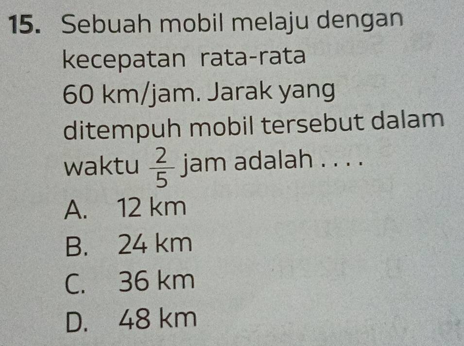 Sebuah mobil melaju dengan
kecepatan rata-rata
60 km/jam. Jarak yang
ditempuh mobil tersebut dalam
waktu  2/5  jam adalah . . . .
A. 12 km
B. 24 km
C. 36 km
D. 48 km