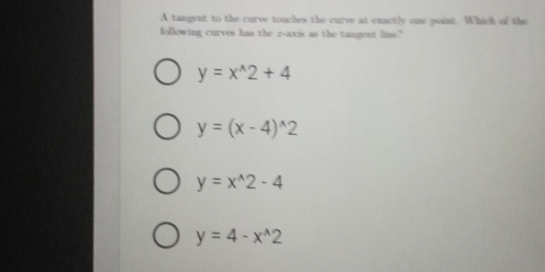 A tangent to the curve touches the curve at exactly one point. Which of the
following curves has the r -axis as the tangent line.?"
y=x^(wedge)2+4
y=(x-4)^wedge 2
y=x^(wedge)2-4
y=4-x^(wedge)2