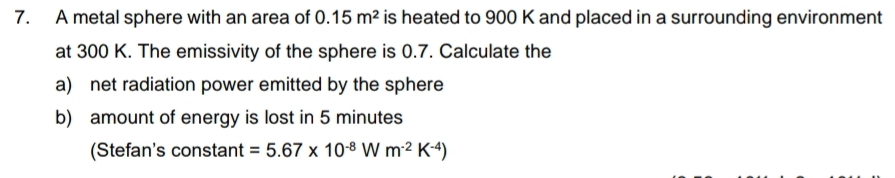 A metal sphere with an area of 0.15m^2 is heated to 900 K and placed in a surrounding environment 
at 300 K. The emissivity of the sphere is 0.7. Calculate the 
a) net radiation power emitted by the sphere 
b) amount of energy is lost in 5 minutes
(Stefan's constant =5.67* 10^(-8)Wm^(-2)K^(-4))