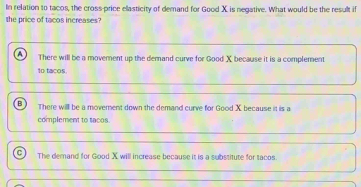 In relation to tacos, the cross-price elasticity of demand for Good X is negative. What would be the result if
the price of tacos increases?
There will be a movement up the demand curve for Good X because it is a complement
to tacos.
B There will be a movement down the demand curve for Good X because it is a
complement to tacos.
The demand for Good X will increase because it is a substitute for tacos.