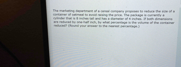 The marketing department of a cereal company proposes to reduce the size of a 
container of oatmeal to avoid raising the price. The package is currently a 
cylinder that is 8 inches tall and has a diameter of 4 inches. If both dimensions 
are reduced by one-half inch, by what percentage is the volume of the container 
reduced? (Round your answer to the nearest percentage.)