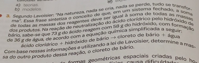 a)teorias.
3. Segundo Lavoisier: “Na natureza, nada se cria, nada se perde, tudo se transfor- b) modelos.
ma". Essa frase sintetiza o conceito de que, em um sistema fechado, a soma
de todas as massas dos reagentes deve ser igual à soma de todas as massas 
dos produtos. Na reação de neutralização do ácido clorídrico pelo hidróxido de
bário, sabe-se que 73 g do ácido reagem com 58 g do hidróxido, com formação
de 36 g de água, de acordo com a equação química simplificada a seguir:
ácido clorídrico + hidróxido de bário → cloreto de bário + água
Com base nessas informações e utilizando a lei de Lavoisier, determine a mas-
sa do outro produto dessa reação, o cloreto de bário.
f om as eom étricas espaciais criadas p e