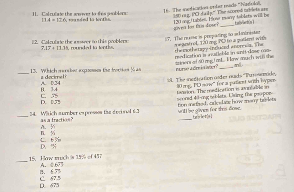 The medication order reads “Nadolol,
11. Calculate the answer to this problem:
180 mg, PO daily." The scored tablets are
11.4* 12.6 , rounded to tenths.
120 mg/tablet. How many tablets will be
given for this dose? _tablet(s)
17. The nurse is preparing to administer
megestrol, 120 mg PO to a patient with
12. Calculate the answer to this problem:
7.17/ 11.16 rounded to tenths.
chemotherapy-induced anorexia. The
medication is available in unit-dose con-
tainers of 40 mg/mL. How much will the
_13. Which number expresses the fraction ¾ as
nurse administer?_ mL
a decimal?
18. The medication order reads “Furosemide,
A. 0.34
80 mg, PO now'' for a patient with hyper-
B. 3.4
tension. The medication is available in
C. . 75
scored 40-mg tablets. Using the propor-
D. 0.75
tion method, calculate how many tablets
_14. Which number expresses the decimal 6.3
will be given for this dose.
_tablet(s)
as a fraction?
A. ¾
B. %
C. 6 %
D. %
_
15. How much is 15% of 45?
A. 0.675
B. 6.75
C. 67.5
D. 675