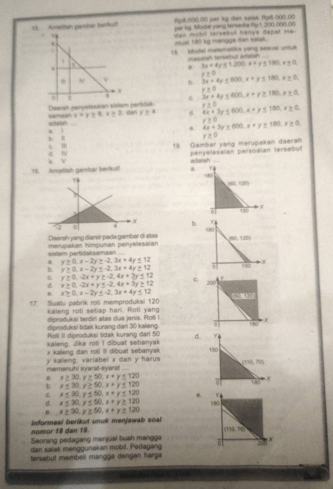 Amafitah pamber barkuf! Rp8.000.00 per kg dan salak Rp6.000.00
par kig. Modal yang tersedia Rip 1.200.000.00
dan mobil tersebut hanya dapat me-
muait 180 kg mangga dan satak.
18 Model malematika yang sesual untuk
masalsh tersebut adalah
3x+4y≤ 1,200,x+y≤ 180,x≥ 0,
B. 3x+4y≤ 600,x+y≤ 180,x≥ 0, y≥ 0
6. 3x+4y≤ 600,x+y≥ 180,x≥ 0, y≥ 0
Deerah panyelesaian sistem pertidak y≥ 0
x+y≥ 6,x≥ 2 , dan y≥ 4 d. 4x+3y≤ 600,x+y≤ 180,x≥ 0,
adalsh_
a. 1
8. 4x+3y≥ 600,x+y≥ 180,x≥ 0, y≥ 0
b. l
y≥ 0
c. Ⅲ
19. Gambar yang merupakan daerah
d. N
penyelesalan persoalan tersebut
e. V 
16. Amatilah gambar berikut! a.
b.
Daerah yang diarsir pada gambar di atas
merupakan himpunan penyelesaian
sistem pertidaksamaan
8. y≥ 0,x-2y≥ -2,3x+4y≤ 12
b. y≥ 0,x-2y≤ -2,3x+4y≥ 12
C.
C. y≥ 0,-2x+y≥ -2,4x+3y≤ 12
d. x≥ 0,-2x+y≤ -2,4x+3y≥ 12
e. x≥ 0,x-2y≤ -2,3x+4y≤ 12
17. Suatu pabrik roti memproduksi 120
kaleng roti setiap hari. Roti yang
diproduksi terdiri atas dua jenis. Roti I
diproduksi tidak kurang dari 30 kaleng. 
Roti II diproduksi tidak kurang dari 50
d.
kaleng. Jika roti I dibuat sebanyak
x kaleng dan roti Il dibuat sebanyak 
y kaleng, variabel x dan y harus
memenuhi syarat-syarat ...
B. x≥ 30,y≥ 50,x+y≤ 120
b. x≤ 30,y≥ 50,x+y≤ 120
C. x≤ 30,y≤ 50,x+y≤ 120
e.
d. x≤ 30,y≤ 50,x+y≥ 120
θ. x≥ 30,y≥ 50,x+y≥ 120
Informasi berikut unuk menjawab soal
nomor 18 dan 19. 
Seorang pedagang menjual buah mangga
dan salak menggunakan mobil. Pedagang
tersebut membeli mangga dengan harga