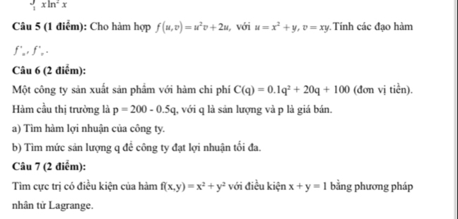  J/1 xln^2x
Câu 5 (1 điểm): Cho hàm hợp f(u,v)=u^2v+2u , với u=x^2+y, v=xy Tính các đạo hàm
f'_u, f'_v. 
Câu 6 (2 điểm): 
Một công ty sản xuất sản phẩm với hàm chi phí C(q)=0.1q^2+20q+100 (đơn vị tiền). 
Hàm cầu thị trường là p=200-0.5q , với q là sản lượng và p là giá bán. 
a) Tìm hàm lợi nhuận của công ty. 
b) Tìm mức sản lượng q để công ty đạt lợi nhuận tối đa. 
Câu 7 (2 điểm): 
Tìm cực trị có điều kiện của hàm f(x,y)=x^2+y^2 với điều kiện x+y=1 bằng phương pháp 
nhân tử Lagrange.