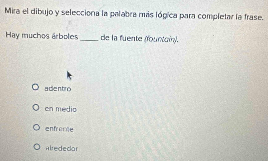 Mira el dibujo y selecciona la palabra más lógica para completar la frase.
Hay muchos árboles_ de la fuente (fountain).
adentro
en medio
enfrente
alrededor