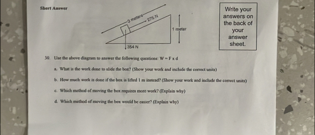 Short AnswerWrite your 
answers on 
the back of 
your 
answer 
sheet. 
30. Use the above diagram to answer the following questions: W=Fxd
a. What is the work done to slide the box? (Show your work and include the correct units) 
b. How much work is done if the box is lifted 1 m instead? (Show your work and include the correct units) 
c. Which method of moving the box requires more work? (Explain why) 
d. Which method of moving the box would be casier? (Explain why)