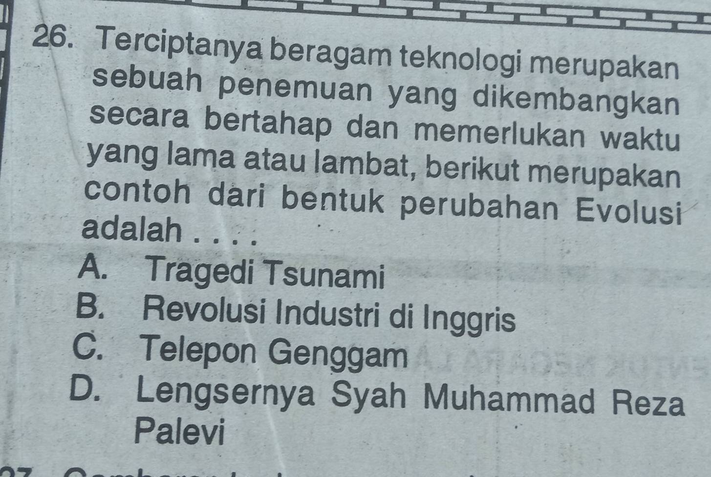 Terciptanya beragam teknologi merupakan
sebuah penemuan yang dikembangkan
secara bertahap dan memerlukan waktu
yang lama atau lambat, berikut merupakan
contoh dari bentuk perubahan Evolusi
adalah . ....
A. Tragedi Tsunami
B. Revolusi Industri di Inggris
C. Telepon Genggam
D. Lengsernya Syah Muhammad Reza
Palevi