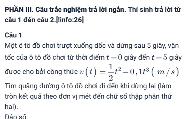 PHÄN III. Câu trắc nghiệm trả lời ngắn. Thí sinh trả lời từ 
câu 1 đến câu 2.[!info:26] 
Câu 1 
Một ô tô đồ chơi trượt xuống dốc và dừng sau 5 giây, vận 
tốc của ô tô đồ chơi từ thời điểm t=0 giây đến t=5 giây 
được cho bởi công thức 1 v(t)= 1/2 t^2-0,1t^3(m/s)
Tìm quãng đường ô tô đồ chơi đi đến khi dừng lại (làm 
tròn kết quả theo đơn vị mét đến chữ số thập phân thứ 
hai). 
Đáp số: