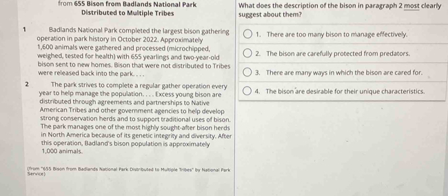 from 655 Bison from Badlands National Park What does the description of the bison in paragraph 2 most clearly 
Distributed to Multiple Tribes suggest about them? 
1 Badlands National Park completed the largest bison gathering 1. There are too many bison to manage effectively. 
operation in park history in October 2022. Approximately
1,600 animals were gathered and processed (microchipped, 
weighed, tested for health) with 655 yearlings and two-year-old 2. The bison are carefully protected from predators. 
bison sent to new homes. Bison that were not distributed to Tribes 
were released back into the park. . . . 3. There are many ways in which the bison are cared for. 
2 The park strives to complete a regular gather operation every 4. The bison are desirable for their unique characteristics. 
year to help manage the population. . . . Excess young bison are 
distributed through agreements and partnerships to Native 
American Tribes and other government agencies to help develop 
strong conservation herds and to support traditional uses of bison. 
The park manages one of the most highly sought-after bison herds 
in North America because of its genetic integrity and diversity. After 
this operation, Badland's bison population is approximately
1,000 animals. 
(from "655 Bison from Badlands National Park Distributed to Multiple Tribes" by National Park Service)