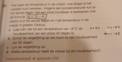 Hoe lager de temperatuur in de vriezer, hoe langer je het 
voedsel kunt bewaren. Volgens een pizzaleverancier kun je 
het aantal dagen dat een pizza houdbaar is berekenen met . 
de formule d=10-4t. 
Hierbij is d het aantal dagen en t de temperatuur in de 
vriezer in graden Celsius. 
a Laat zien dat bij een temperatuur van -8°C de 
houdbaarheid van een pizza 42 dagen is. 
b Schrijf de vergelijking op die hoort bij een houdbaarheid 
van 82 dagen. 
c Los de vergelijking op. 
d Welke temperatuur heeft de vriezer bij die houdbaarheid? 
Ondersteunend opdracht O33