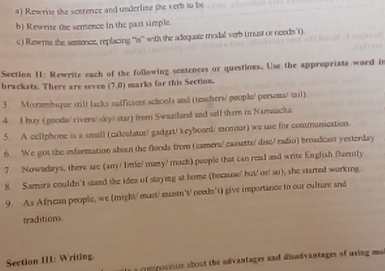 Rewrite the sentence and underlime the verb to be 
b) Rewrite the semence in the past simple. 
c) Ruwrite the sentence, replacing ''is'' with the adequate modal verb (must or needs 1). 
Section II: Rewrite each of the following sentences or questions. Use the appropriate word in 
brackets. There are seven (7,0) marks for this Section. 
3. Mozambique still lacks sufficient schools and (teachers/ people/ persons/ tail). 
4. I buy (goods/ rivers/ sky/ star) from Swazland and sell them in Namaacha. 
5. A cellphone is a small (caleulator/ gadget/ keyboard/ monnor) we use for communication. 
6. We got the information about the floods from (camera/ cassette/ disc/ radio) broadcast yesterday 
7 Nowadays, there are (any/ little/ many/ much) people that can read and write English fluently. 
8. Samira couldn't stand the idea of staying at home (because/ but/ or/ so), she started working. 
9. As African people, we (might/ must/ mustn't/ needn't) give importance to our culture and 
traditions 
Section III: Writing. 
a composition about the advantages and disadvantages of using mo