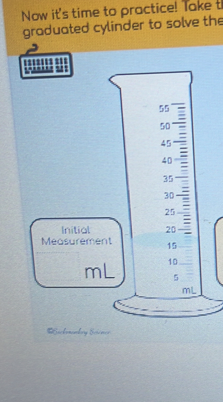 Now it's time to practice! Take t 
graduated cylinder to solve the 
::::: ±:
55
50
45
40
35
30
25
Initial 20
Measurement
15
10
mL
5
mL
Lickmankry Sciener