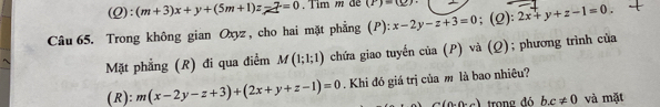 (Q):(m+3)x+y+(5m+1)z-7=0 Tim m đe (P)=(_ )
Câu 65. Trong không gian Oxyz , cho hai mặt phẳng (P): x-2y-z+3=0; (2): 2x+y+z-1=0. 
Mặt phẳng (R) đi qua điểm M(1;1;1) chứa giao tuyến cia(P ) và (Q); phương trình của 
(R): m(x-2y-z+3)+(2x+y+z-1)=0. Khi đó giá trị của m là bao nhiêu?
C(0,0-a) trong đá b. c!= 0 và mặt