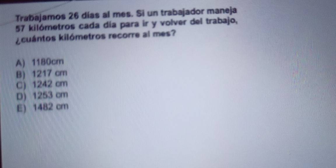 Trabajamos 26 días al mes. Si un trabajador maneja
57 kilómetros cada día para ir y volver del trabajo,
¿cuántos kilómetros recorre al mes?
A) 1180cm
B) 1217 cm
C) 1242 cm
D) 1253 cm
E) 1482 cm