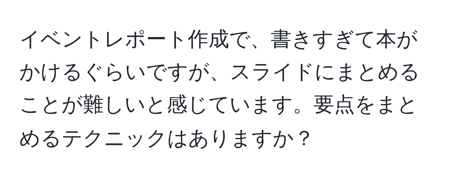 イベントレポート作成で、書きすぎて本がかけるぐらいですが、スライドにまとめることが難しいと感じています。要点をまとめるテクニックはありますか？