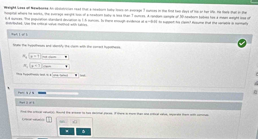 Weight Loss of Newborns An obstetrician read that a newborn baby loses on average 7 ounces in the first two days of his or her life. He feels that in the 
hospital where he works, the average weight loss of a newborn baby is less than 7 ounces. A random sample of 30 newborn babies has a mean weight loss of
6.4 ounces. The population standard deviation is 1.6 ounces. Is there enough evidence at alpha =0.01 to support his claim? Assume that the variable is normally 
distributed. Use the critical value method with tables. 
Part 1 of 5 
State the hypotheses and identify the claim with the correct hypothesis.
H_0 mu =7 not claim
H_1 mu <7</tex> claim 
This hypothesis test is a one-tailed test. 
d 
Part 1 / 5 
Part 2 of 5 
Find the critical value(s). Round the answer to two decimal places. If there is more than one critical value, separate them with commas. 
Critical value(s) on 
× 5