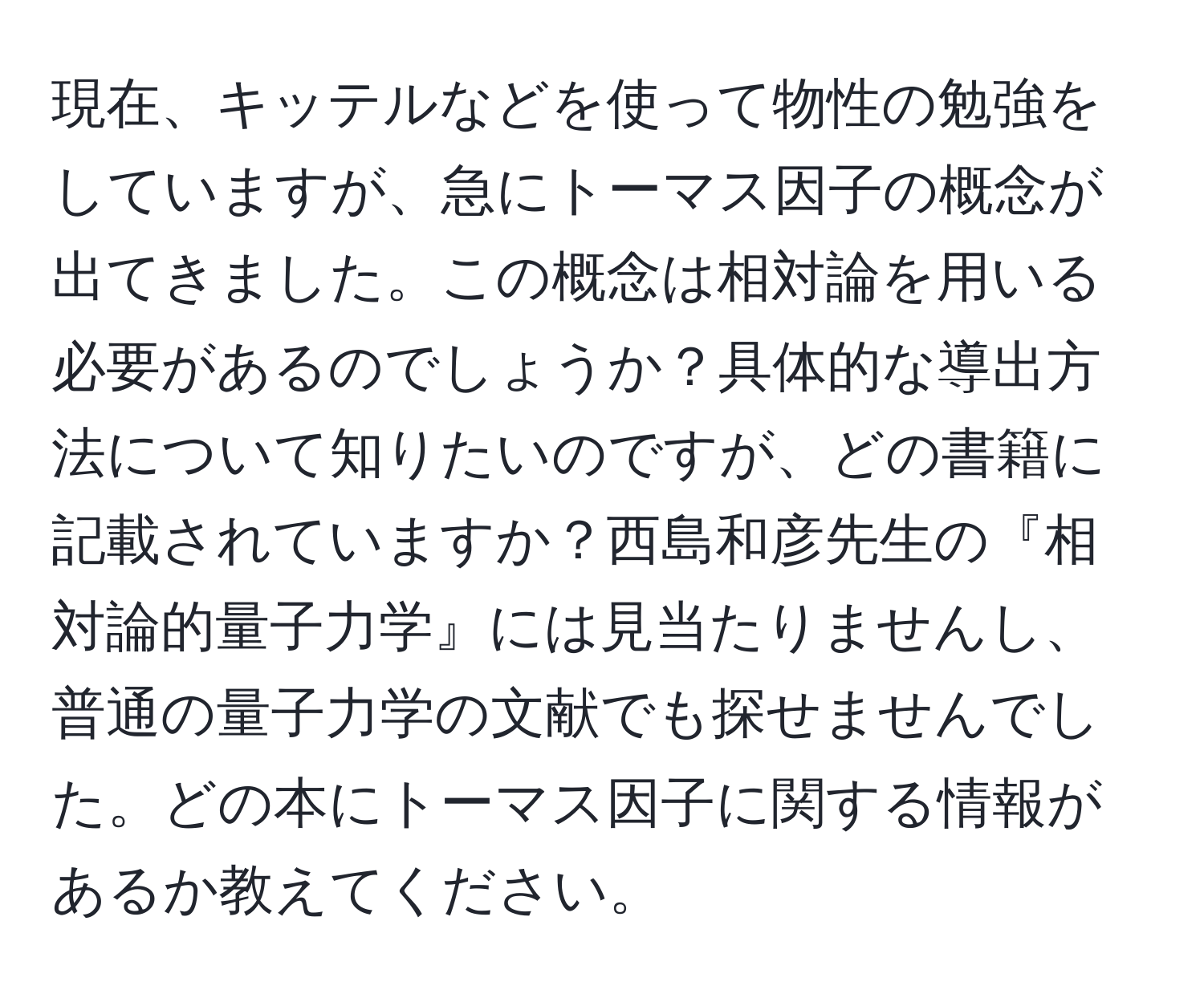 現在、キッテルなどを使って物性の勉強をしていますが、急にトーマス因子の概念が出てきました。この概念は相対論を用いる必要があるのでしょうか？具体的な導出方法について知りたいのですが、どの書籍に記載されていますか？西島和彦先生の『相対論的量子力学』には見当たりませんし、普通の量子力学の文献でも探せませんでした。どの本にトーマス因子に関する情報があるか教えてください。