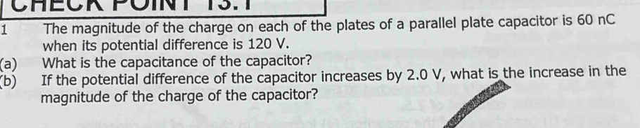 CHEOK POINT RS. 
1 The magnitude of the charge on each of the plates of a parallel plate capacitor is 60 nC 
when its potential difference is 120 V. 
(a) What is the capacitance of the capacitor? 
(b) If the potential difference of the capacitor increases by 2.0 V, what is the increase in the 
magnitude of the charge of the capacitor?