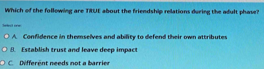 Which of the following are TRUE about the friendship relations during the adult phase?
Select one:
A. Confidence in themselves and ability to defend their own attributes
B. Establish trust and leave deep impact
C. Different needs not a barrier