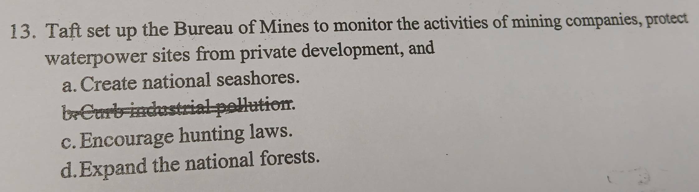 Taft set up the Bureau of Mines to monitor the activities of mining companies, protect
waterpower sites from private development, and
a. Create national seashores.
ollution.
c. Encourage hunting laws.
d.Expand the national forests.