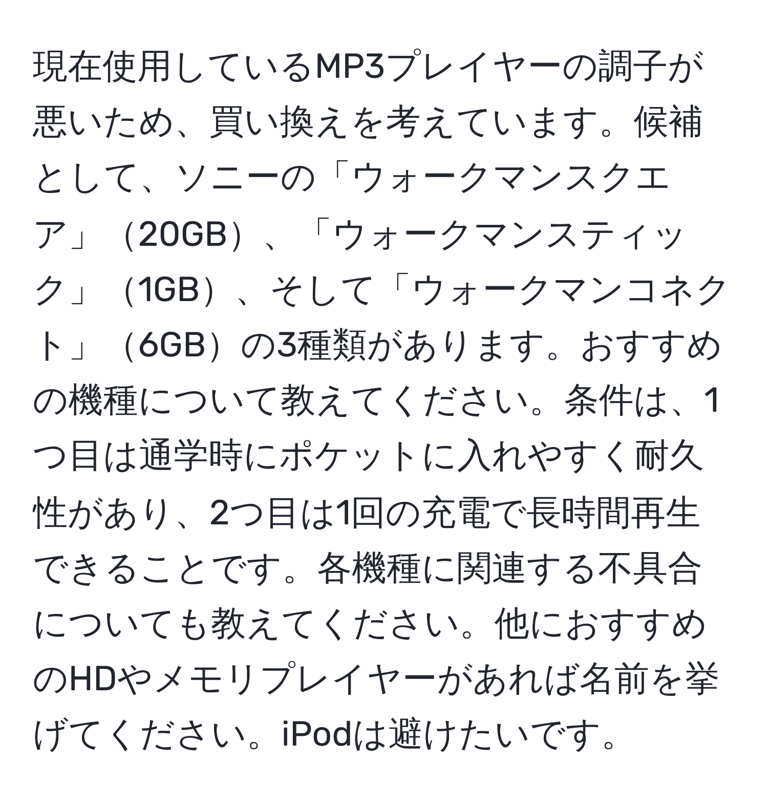 現在使用しているMP3プレイヤーの調子が悪いため、買い換えを考えています。候補として、ソニーの「ウォークマンスクエア」20GB、「ウォークマンスティック」1GB、そして「ウォークマンコネクト」6GBの3種類があります。おすすめの機種について教えてください。条件は、1つ目は通学時にポケットに入れやすく耐久性があり、2つ目は1回の充電で長時間再生できることです。各機種に関連する不具合についても教えてください。他におすすめのHDやメモリプレイヤーがあれば名前を挙げてください。iPodは避けたいです。