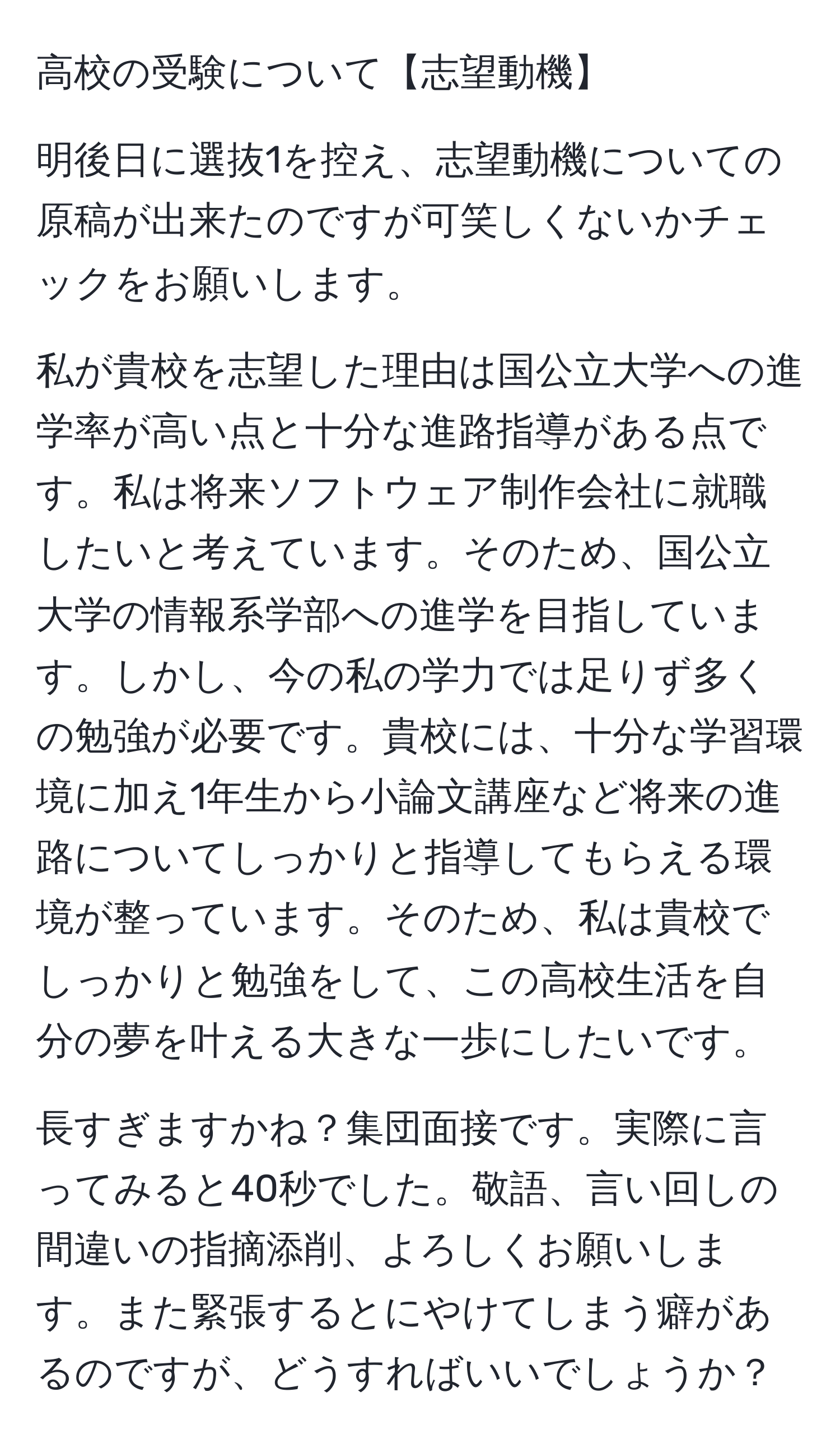 高校の受験について【志望動機】

明後日に選抜1を控え、志望動機についての原稿が出来たのですが可笑しくないかチェックをお願いします。

私が貴校を志望した理由は国公立大学への進学率が高い点と十分な進路指導がある点です。私は将来ソフトウェア制作会社に就職したいと考えています。そのため、国公立大学の情報系学部への進学を目指しています。しかし、今の私の学力では足りず多くの勉強が必要です。貴校には、十分な学習環境に加え1年生から小論文講座など将来の進路についてしっかりと指導してもらえる環境が整っています。そのため、私は貴校でしっかりと勉強をして、この高校生活を自分の夢を叶える大きな一歩にしたいです。

長すぎますかね？集団面接です。実際に言ってみると40秒でした。敬語、言い回しの間違いの指摘添削、よろしくお願いします。また緊張するとにやけてしまう癖があるのですが、どうすればいいでしょうか？