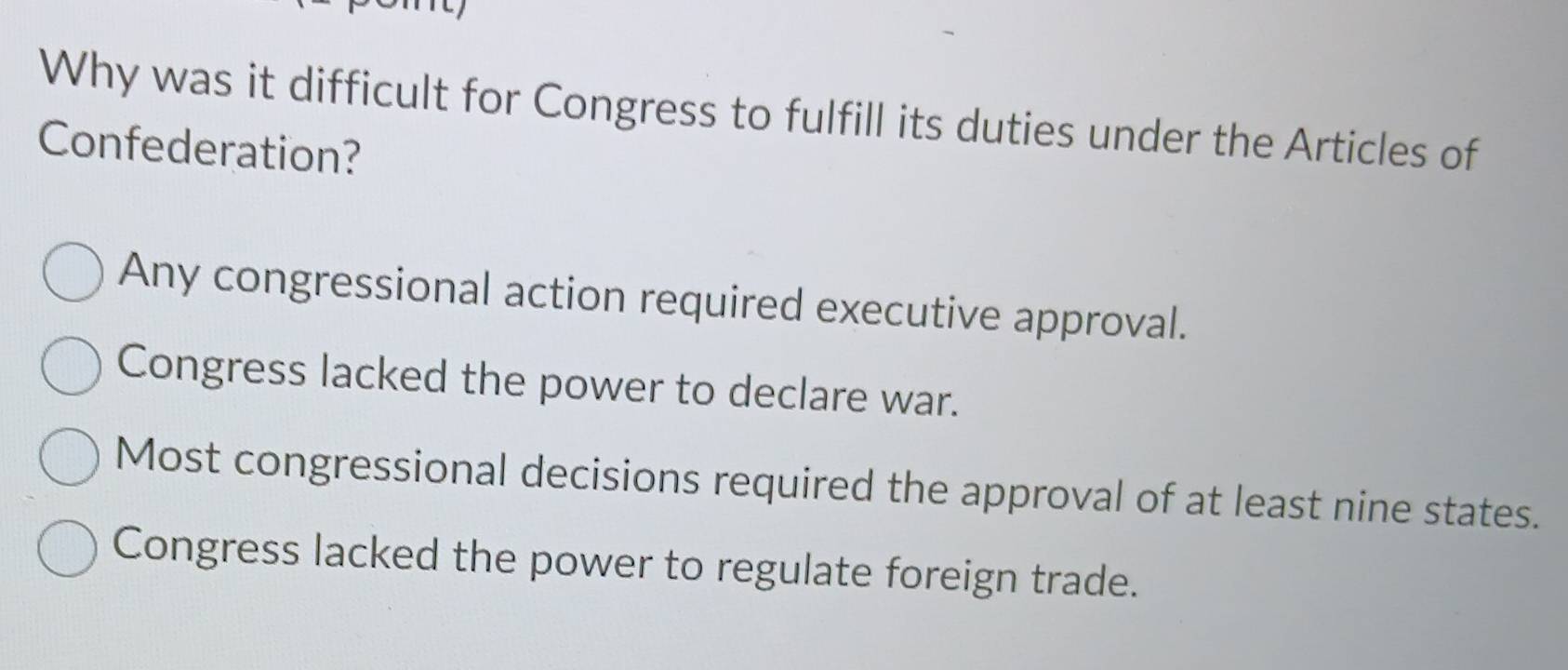 Why was it difficult for Congress to fulfill its duties under the Articles of
Confederation?
Any congressional action required executive approval.
Congress lacked the power to declare war.
Most congressional decisions required the approval of at least nine states.
Congress lacked the power to regulate foreign trade.