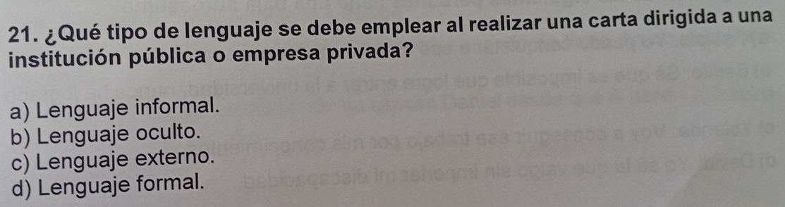 ¿Qué tipo de lenguaje se debe emplear al realizar una carta dirigida a una
institución pública o empresa privada?
a) Lenguaje informal.
b) Lenguaje oculto.
c) Lenguaje externo.
d) Lenguaje formal.