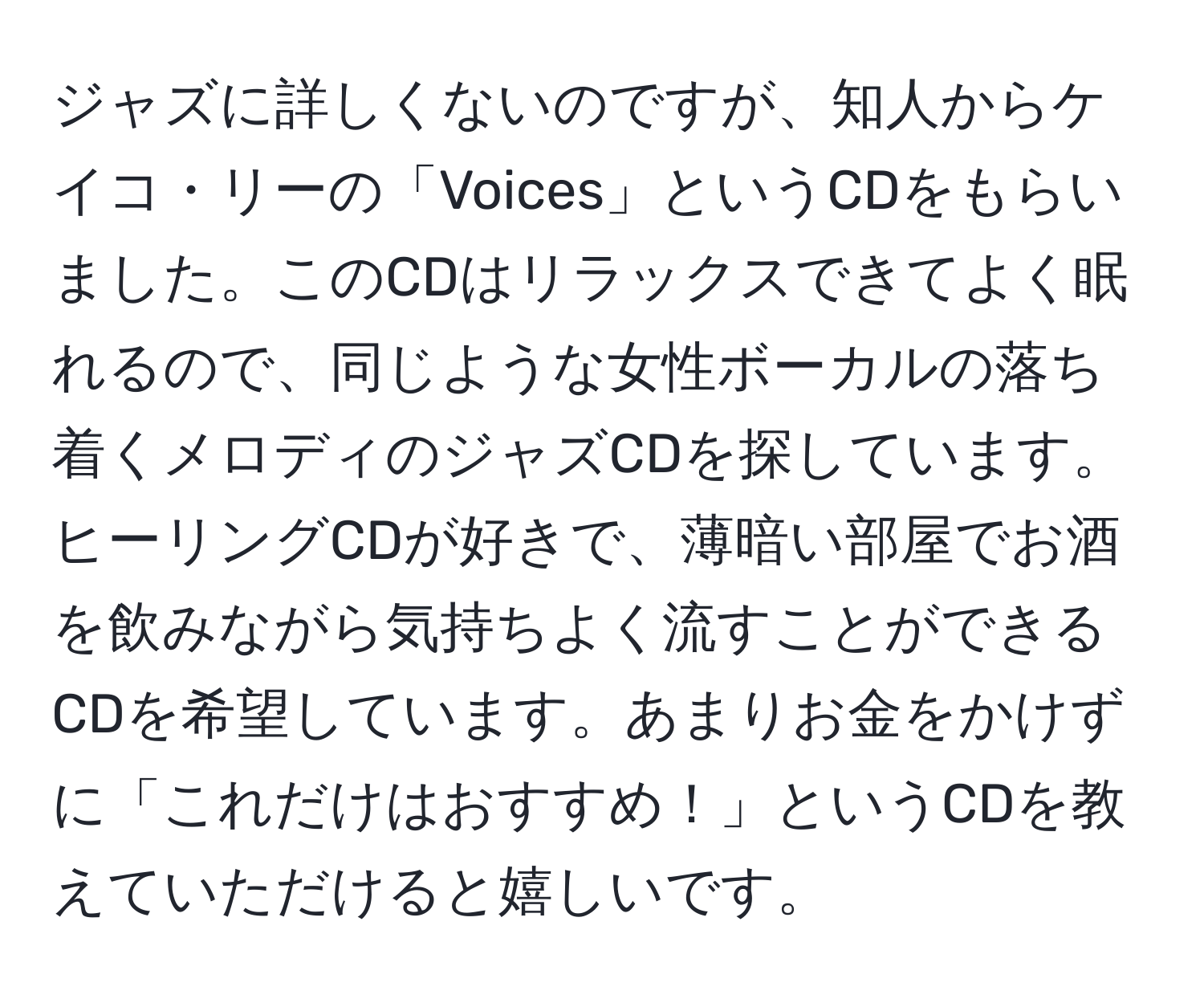 ジャズに詳しくないのですが、知人からケイコ・リーの「Voices」というCDをもらいました。このCDはリラックスできてよく眠れるので、同じような女性ボーカルの落ち着くメロディのジャズCDを探しています。ヒーリングCDが好きで、薄暗い部屋でお酒を飲みながら気持ちよく流すことができるCDを希望しています。あまりお金をかけずに「これだけはおすすめ！」というCDを教えていただけると嬉しいです。