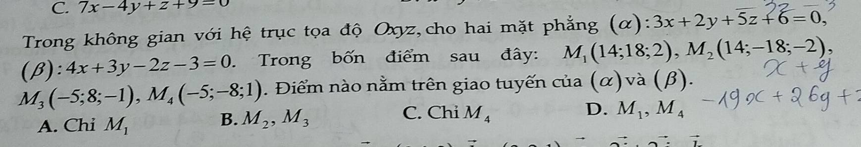 7x-4y+z+9=0
Trong không gian với hệ trục tọa độ Oxyz,cho hai mặt phẳng (α): 3x+2y+5z+6=0.
(beta ):4x+3y-2z-3=0 Trong bốn điểm sau đây: M_1(14;18;2), M_2(14;-18;-2),
M_3(-5;8;-1), M_4(-5;-8;1). Điểm nào nằm trên giao tuyến của (α) và (beta ).
A. Chi M_1
B. M_2, M_3 C. Chi M_4
D. M_1, M_4