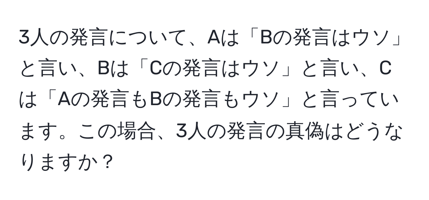 3人の発言について、Aは「Bの発言はウソ」と言い、Bは「Cの発言はウソ」と言い、Cは「Aの発言もBの発言もウソ」と言っています。この場合、3人の発言の真偽はどうなりますか？