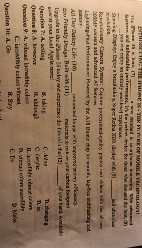 INTRODUCING THE IPHONE 16 - THE FUTURE OF MOBILE TECHNOLOGY!
The iPhone 16 is here, (7) _a new standard in smartphone innovation. With advanced
features and unbeatable performance, it's the perfect device for those who demand the best, (8)
_you can enjoy an entirely next-level experience.
Stunning Display: Enjoy a breathtaking Super Retina XDR display with (9) _and ultra-clear
resolution.
Revolutionary Camera System: Capture professional-quality photos and videos with the all-new
200MP camera and advanced AI features.
Lightning-Fast Performance: Powered by the A18 Bionic chip for smooth, lag-free multitasking and
gaming.
All-Day Battery Life: (10) _connected longer with improved battery efficiency.
Eco-Friendly Design: Built with (11) _materials to reduce your carbon footprint.
Upgrade to the iPhone 16 today and experience the future in the (12) _of your hand. Available
now at your local Apple store!
Question 7:A setting B. taking C. doing D. changing
Question 8:A however B. although C. despite D. so
Question 9:A . vibrant incredibly colors B. incredibly vibrant colors
C. incredibly colors vibrant D. vibrant colors incredibly
Question 10:A . Go B. Stay
C. Do D. Make