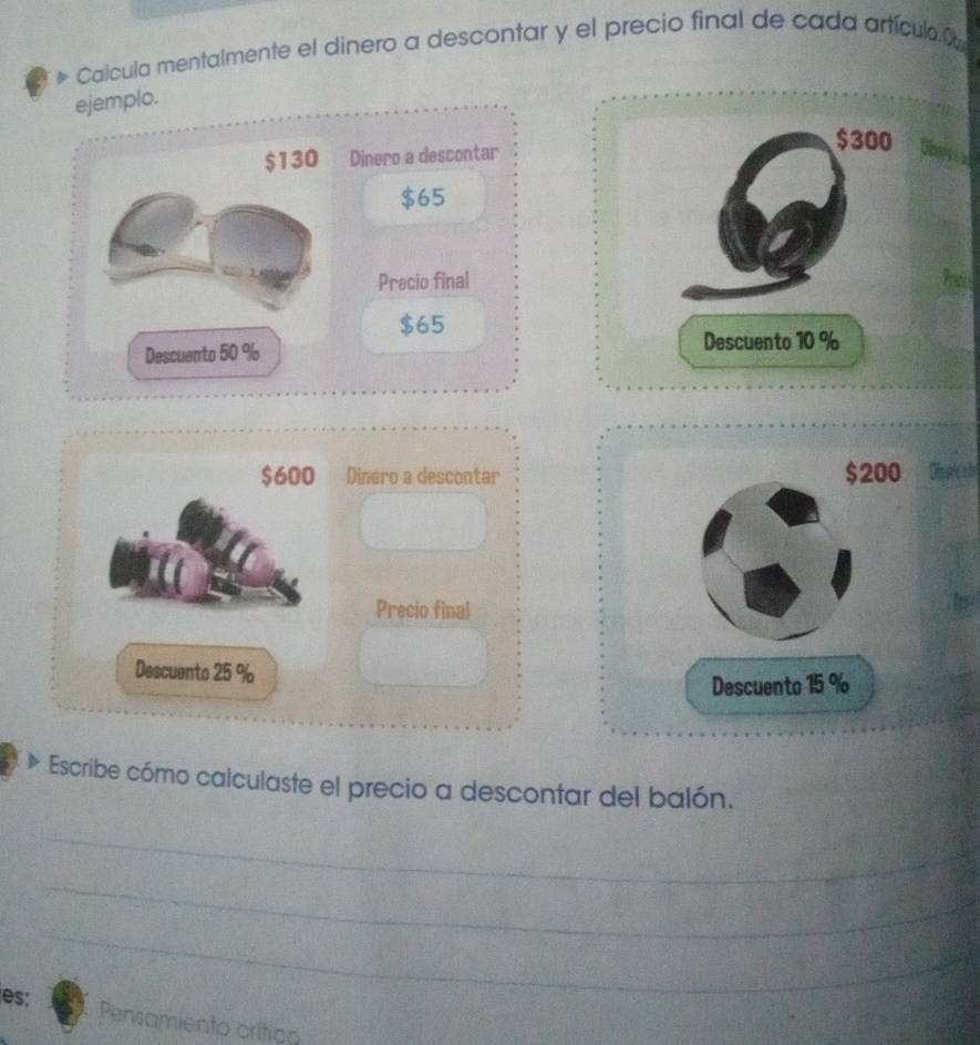 Calcula mentalmente el dinero a descontar y el precio final de cada artículo C 
ejemplo.
$300
$130 Dinero a descontar
$65
Precio final
$65
Descuento 50 %
Descuento 10 %
$600 Dinero a descontar $200 Disore ols 
Precio final 
Descuento 25 %
Descuento 15 %
Escribe cómo calculaste el precio a descontar del balón. 
_ 
_ 
_ 
_ 
es: Pensamiento crítico