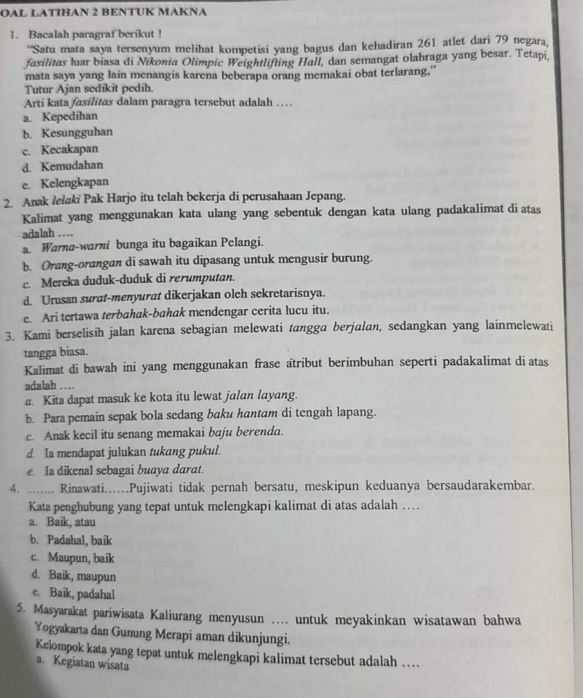 OAL LATIHAN 2 BENTUK MAKNA
1. Bacalah paragraf berikut !
*'Satu mata saya tersenyum melihat kompetisi yang bagus dan kehadiran 261 atlet dari 79 negara,
fasilitas luar biasa di Nikonia Olimpic Weightlifting Hall, dan semangat olahraga yang besar. Tetapi,
mata saya yang lain menangis karena beberapa orang memakai obat terlarang,”
Tutur Ajan sedikit pedih.
Arti kata fasilitas dalam paragra tersebut adalah …
a. Kepedihan
b. Kesungguhan
c. Kecakapan
d. Kemudahan
e. Kelengkapan
2. Anak lelaki Pak Harjo itu telah bekerja di perusahaan Jepang.
Kalimat yang menggunakan kata ulang yang sebentuk dengan kata ulang padakalimat di atas
adalah …
a. Warna-warni bunga itu bagaikan Pelangi.
b. Orang-orangan di sawah itu dipasang untuk mengusir burung.
c. Mereka duduk-duduk di rerumputan.
d. Urusan surat-menyurat dikerjakan oleh sekretarisnya.
e. Ari tertawa terbahak-bahak mendengar cerita lucu itu.
3. Kami berselisih jalan karena sebagian melewati tangga berjalan, sedangkan yang lainmelewati
tangga biasa.
Kalimat di bawah ini yang menggunakan frase atribut berimbuhan seperti padakalimat di atas
adalah …
a. Kita dapat masuk ke kota itu lewat jalan layang.
b. Para pemain sepak bola sedang baku hantam di tengah lapang.
c. Anak kecil itu senang memakai baju berenda.
d. Ia mendapat julukan tukang pukul.
e. Ia dikenal sebagai buaya darat.
4. ....... Rinawati.....Pujiwati tidak pernah bersatu, meskipun keduanya bersaudarakembar.
Kata penghubung yang tepat untuk melengkapi kalimat di atas adalah ….
a. Baik, atau
b. Padahal, baik
c. Maupun, baik
d. Baik, maupun
e. Baik, padahal
5. Masyarakat pariwisata Kaliurang menyusun …... untuk meyakinkan wisatawan bahwa
Yogyakarta dan Gunung Merapi aman dikunjungi.
Kelompok kata yang tepat untuk melengkapi kalimat tersebut adalah …
a. Kegiatan wisata